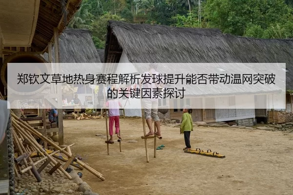 郑钦文草地热身赛程解析发球提升能否带动温网突破的关键因素探讨