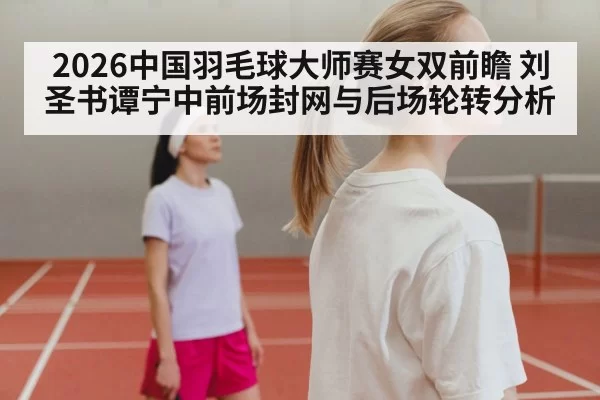 2026中国羽毛球大师赛女双前瞻 刘圣书谭宁中前场封网与后场轮转分析 | pgdianzi